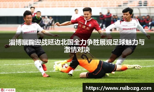 淄博蹴鞠迎战延边北国全力争胜展现足球魅力与激情对决