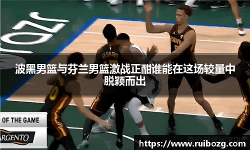 波黑男篮与芬兰男篮激战正酣谁能在这场较量中脱颖而出